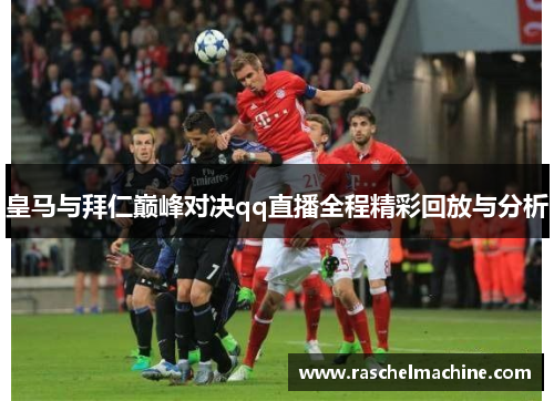 皇马与拜仁巅峰对决qq直播全程精彩回放与分析