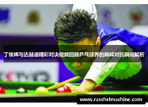 丁俊晖与达赫迪精彩对决视频回顾乒乓球界的巅峰对抗瞬间解析