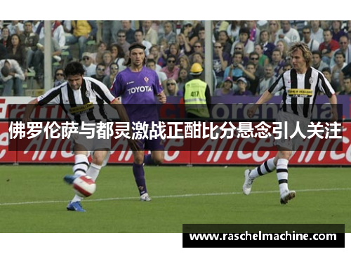 佛罗伦萨与都灵激战正酣比分悬念引人关注