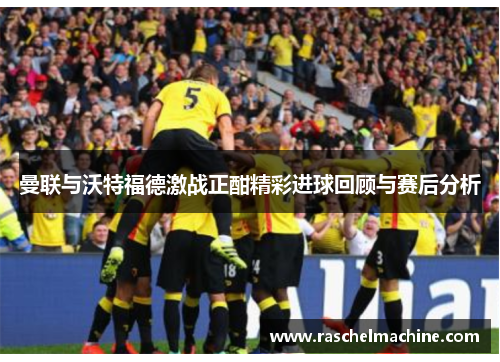 曼联与沃特福德激战正酣精彩进球回顾与赛后分析