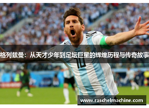 格列兹曼：从天才少年到足坛巨星的辉煌历程与传奇故事